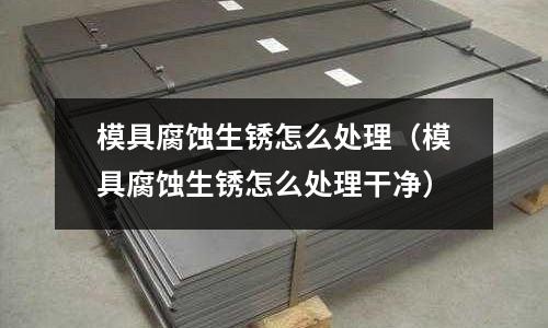 模具腐蝕生銹怎么處理(模具腐蝕生銹怎么處理干凈)