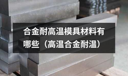 合金耐高溫模具材料有哪些(高溫合金耐溫)
