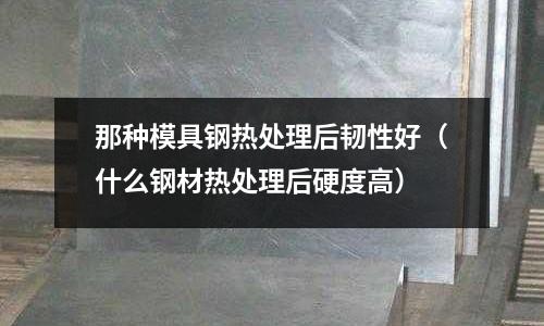 那種模具鋼熱處理后韌性好(什么鋼材熱處理后硬度高)