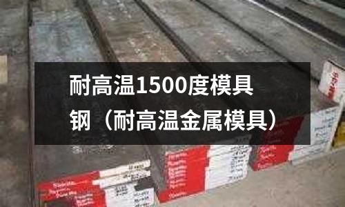 耐高溫1500度模具鋼(耐高溫金屬模具)
