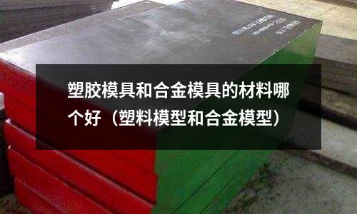 塑膠模具和合金模具的材料哪個(gè)好（塑料模型和合金模型）