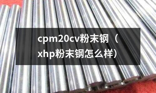 cpm20cv粉末鋼（xhp粉末鋼怎么樣）