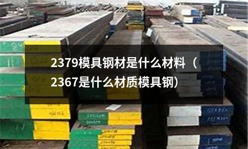 2379模具鋼材是什么材料（2367是什么材質模具鋼）