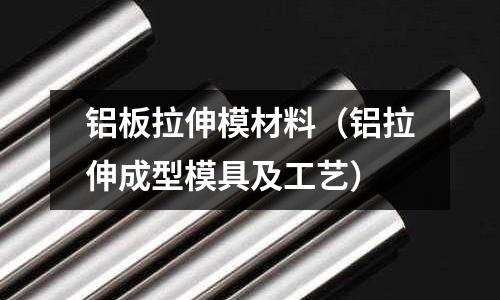 鋁板拉伸模材料（鋁拉伸成型模具及工藝）