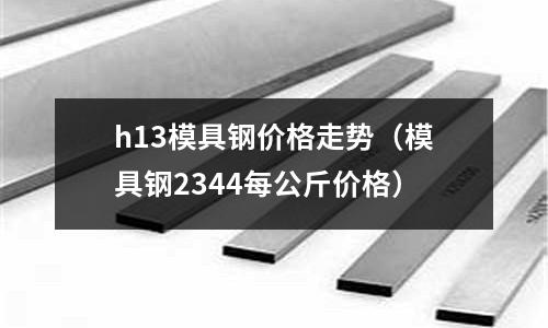 h13模具鋼價格走勢（模具鋼2344每公斤價格）