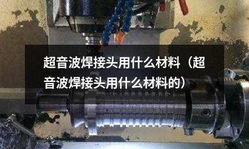 超音波焊接頭用什么材料(超音波焊接頭用什么材料的)