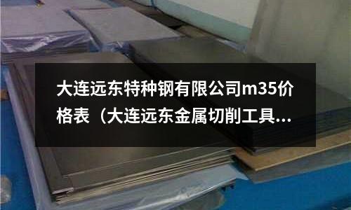 大連遠東特種鋼有限公司m35價格表（大連遠東金屬切削工具有限公司）