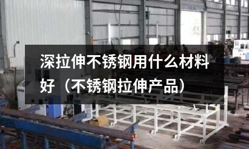 深拉伸不銹鋼用什么材料好(不銹鋼拉伸產(chǎn)品)