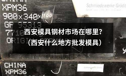 西安模具鋼材市場在哪里？（西安什么地方批發模具）