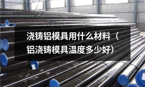 澆鑄鋁模具用什么材料(鋁澆鑄模具溫度多少好)