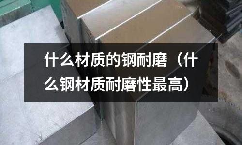 什么材質(zhì)的鋼耐磨（什么鋼材質(zhì)耐磨性最高）