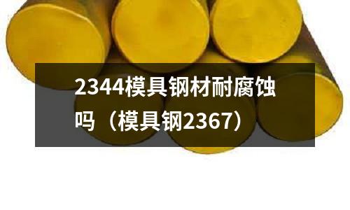 2344模具鋼材耐腐蝕嗎（模具鋼2367）