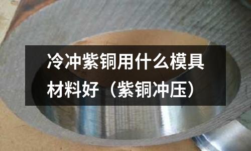 冷沖紫銅用什么模具材料好（紫銅沖壓）