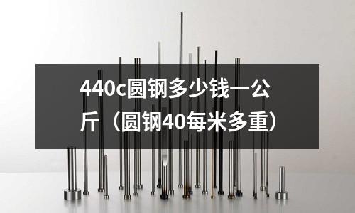 440c圓鋼多少錢一公斤（圓鋼40每米多重）