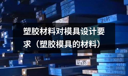 塑膠材料對模具設計要求（塑膠模具的材料）