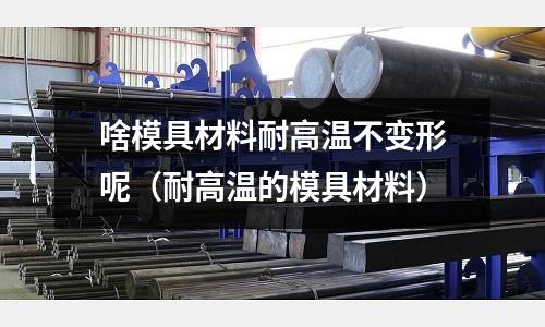 啥模具材料耐高溫不變形呢(耐高溫的模具材料)