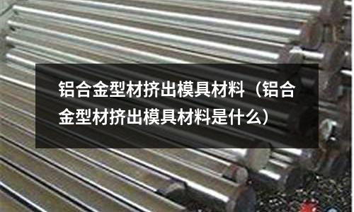 鋁合金型材擠出模具材料（鋁合金型材擠出模具材料是什么）