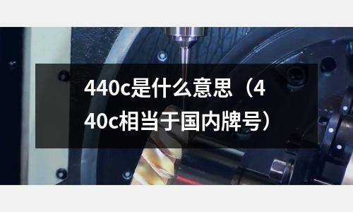 440c是什么意思(440c相當(dāng)于國內(nèi)牌號(hào))