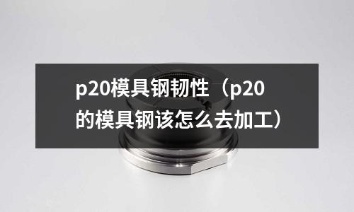 p20模具鋼韌性（p20的模具鋼該怎么去加工）