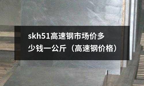 skh51高速鋼市場價多少錢一公斤(高速鋼價格)