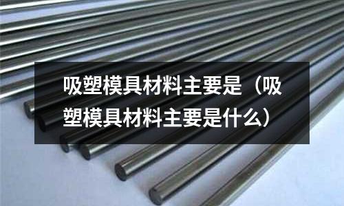 吸塑模具材料主要是(吸塑模具材料主要是什么)