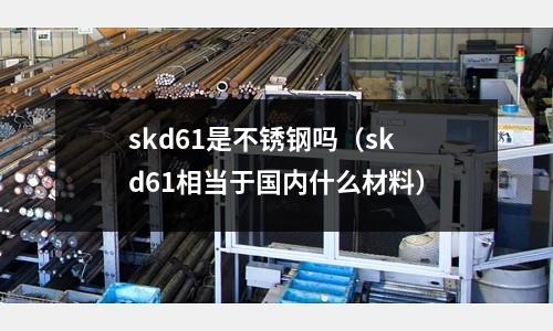 skd61是不銹鋼嗎（skd61相當于國內什么材料）