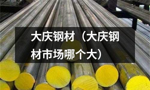 大慶鋼材（大慶鋼材市場哪個大）