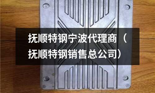 撫順特鋼寧波代理商（撫順特鋼銷售總公司）