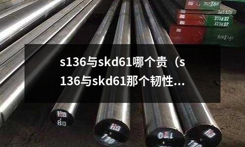 s136與skd61哪個(gè)貴(s136與skd61那個(gè)韌性比較好)