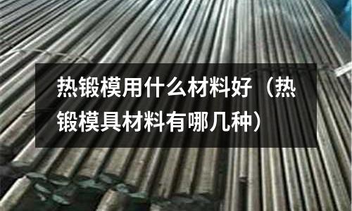 熱鍛模用什么材料好（熱鍛模具材料有哪幾種）
