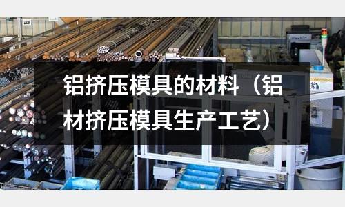 鋁擠壓模具的材料（鋁材擠壓模具生產工藝）