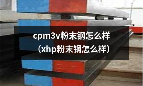 cpm3v粉末鋼怎么樣（xhp粉末鋼怎么樣）