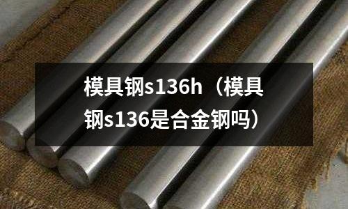 模具鋼s136h（模具鋼s136是合金鋼嗎）
