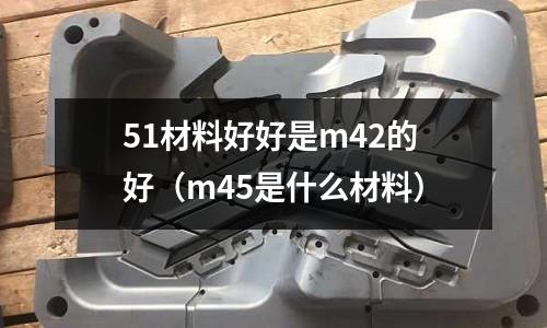 51材料好好是m42的好（m45是什么材料）