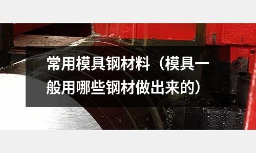 常用模具鋼材料（模具一般用哪些鋼材做出來(lái)的）