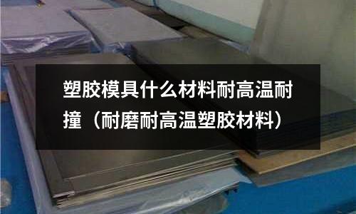 塑膠模具什么材料耐高溫耐撞(耐磨耐高溫塑膠材料)