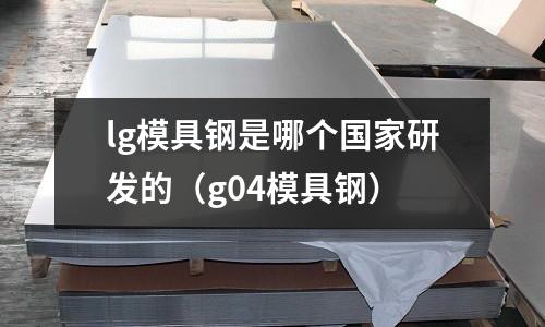 lg模具鋼是哪個國家研發的（g04模具鋼）
