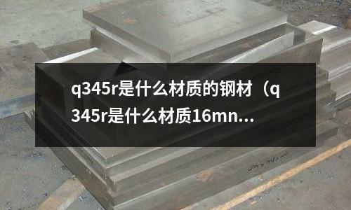 q345r是什么材質的鋼材（q345r是什么材質16mnr）