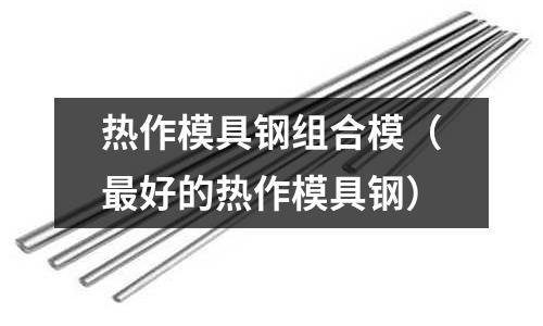 熱作模具鋼組合模（最好的熱作模具鋼）
