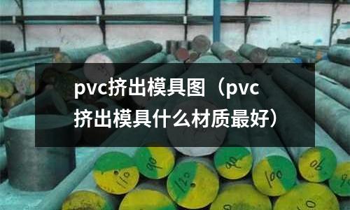 pvc擠出模具圖（pvc擠出模具什么材質最好）