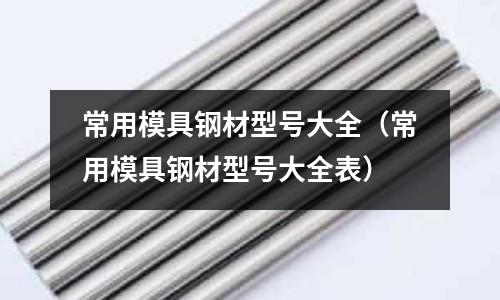常用模具鋼材型號大全（常用模具鋼材型號大全表）