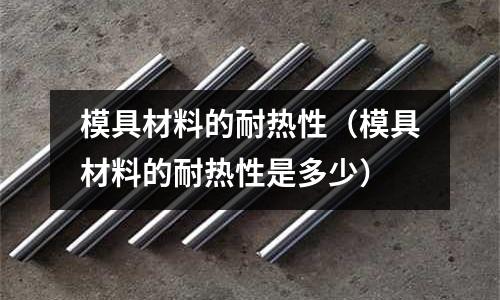 模具材料的耐熱性（模具材料的耐熱性是多少）