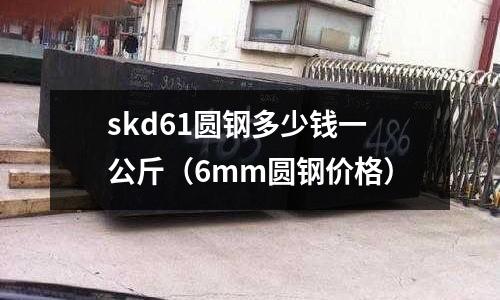 skd61圓鋼多少錢一公斤（6mm圓鋼價格）