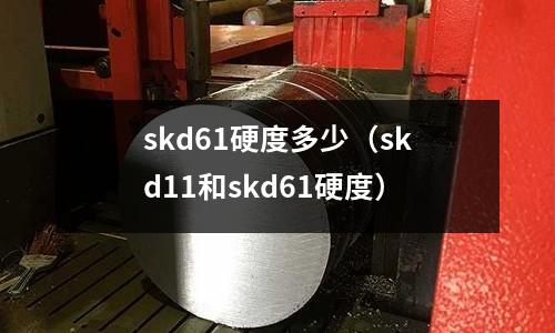 skd61硬度多少（skd11和skd61硬度）