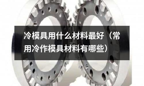 冷模具用什么材料最好（常用冷作模具材料有哪些）