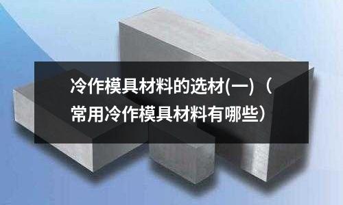 冷作模具材料的選材(一)(常用冷作模具材料有哪些)