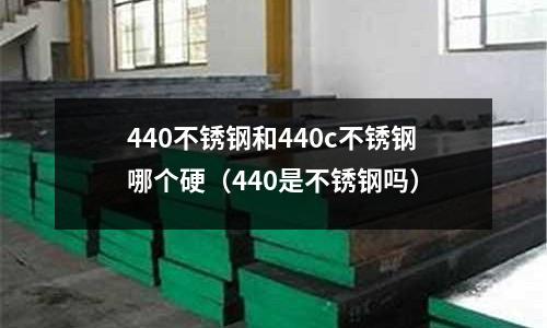440不銹鋼和440c不銹鋼哪個硬（440是不銹鋼嗎）