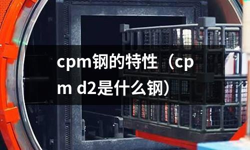 cpm鋼的特性（cpm d2是什么鋼）