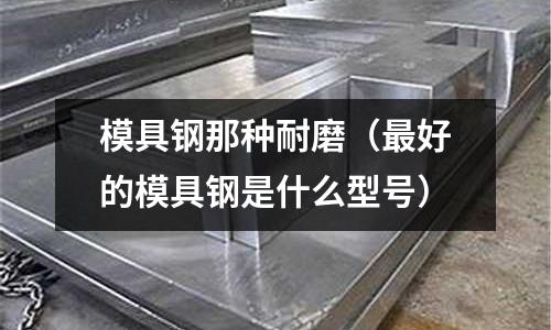 模具鋼那種耐磨（最好的模具鋼是什么型號）