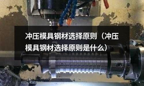 沖壓模具鋼材選擇原則（沖壓模具鋼材選擇原則是什么）